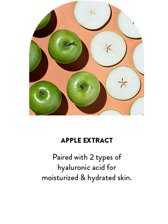 Apple Extract. Paired with 2 types of hyaluronic acid for moisturized & hydrated skin.