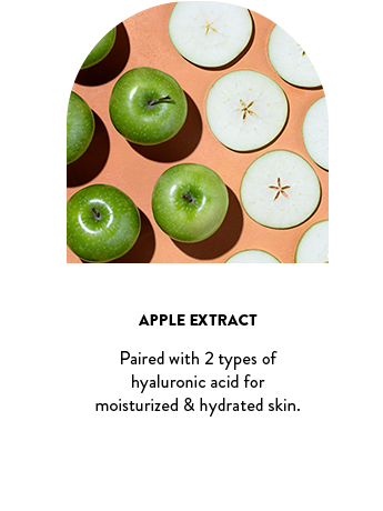 Apple Extract. Paired with 2 types of hyaluronic acid for moisturized & hydrated skin.