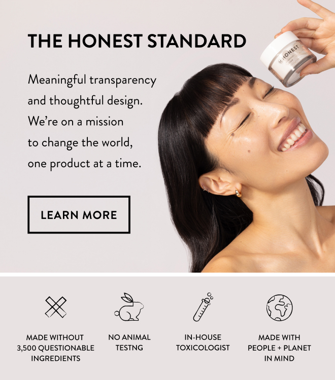 The Honest Standard. Meaningful transparency and thoughtful design. We're on a mission to change the world, one product at a time. Learn More CTA. Woman holding Hydrogel