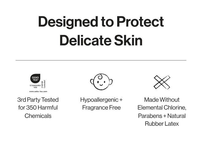 Designed to Protect Delicate Skin. 3rd party tested for 350 harmful checmicals. Hypoallergenic + fragrance free. Made without elemental chlorine, parabens, and natural rubber latex.