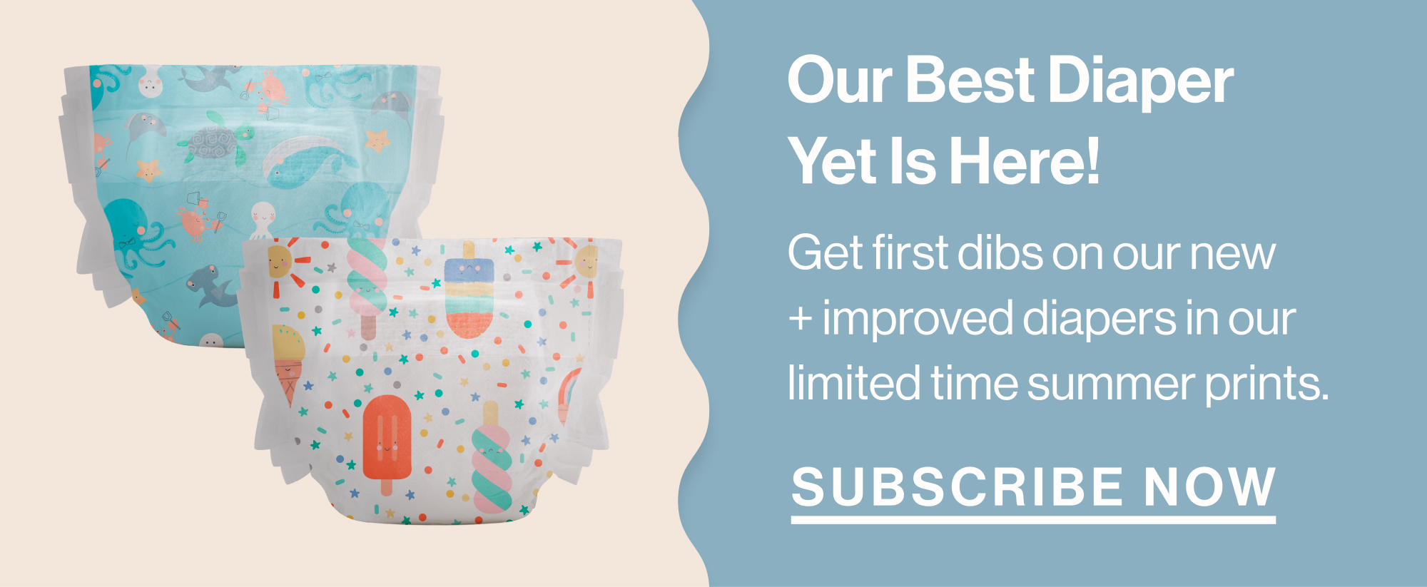 Our Best Diaper Yet Is Here! Get first dibs on our new + improved diapers in our limited time summer prints. Subscribe Now